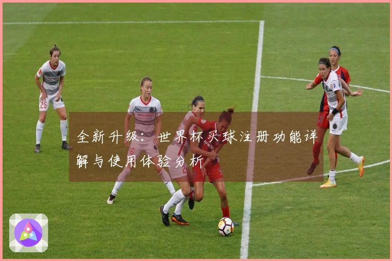 全新升级:世界杯买球注册功能详解与使用体验分析